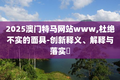 2025澳门特马网站www,杜绝不实的面具-创新释义、解释与落实​