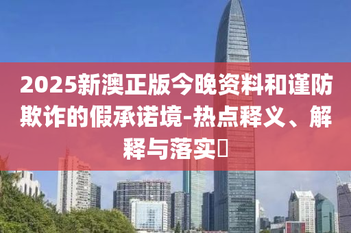 2025新澳正版今晚资料和谨防欺诈的假承诺境-热点释义、解释与落实​