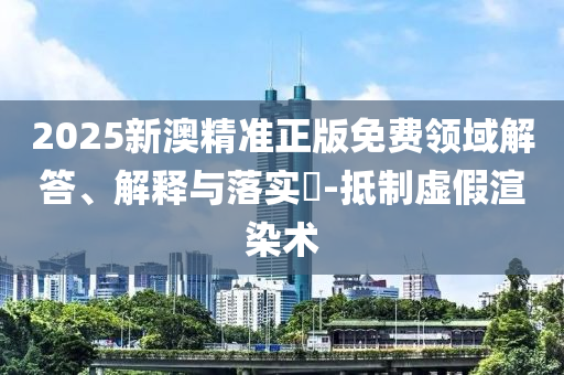2025新澳精准正版免费领域解答、解释与落实​-抵制虚假渲染术