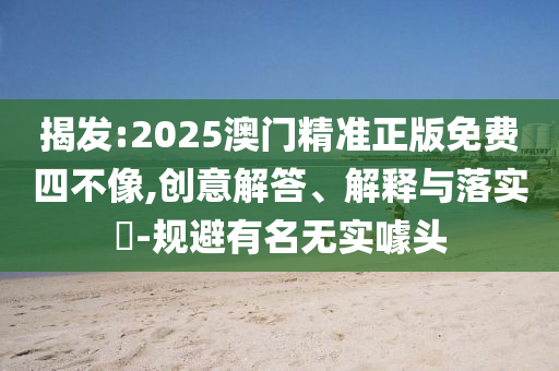 揭发:2025澳门精准正版免费四不像,创意解答、解释与落实​-规避有名无实噱头