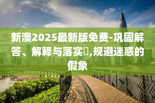 新澳2025最新版免费-巩固解答、解释与落实​,规避迷惑的假象