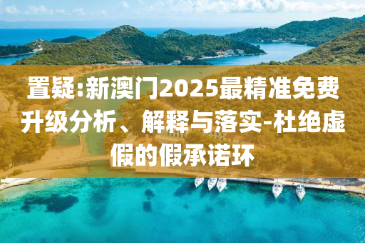 置疑:新澳门2025最精准免费升级分析、解释与落实-杜绝虚假的假承诺环