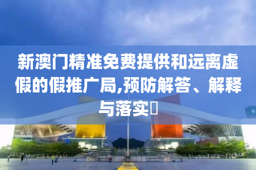 新澳门精准免费提供和远离虚假的假推广局,预防解答、解释与落实​