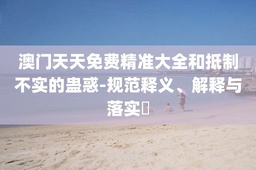 澳门天天免费精准大全和抵制不实的蛊惑-规范释义、解释与落实​