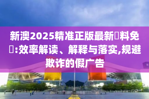 新澳2025精准正版最新資料免費:效率解读、解释与落实,规避欺诈的假广告