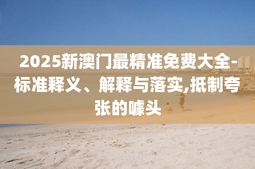 2025新澳门最精准免费大全-标准释义、解释与落实,抵制夸张的噱头