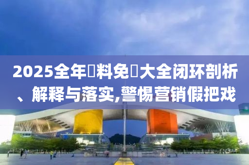2025全年資料免費大全闭环剖析、解释与落实,警惕营销假把戏