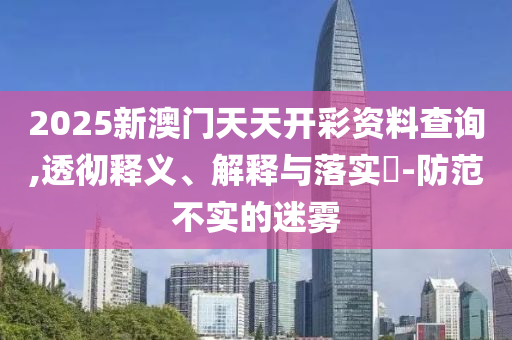 2025新澳门天天开彩资料查询,透彻释义、解释与落实​-防范不实的迷雾
