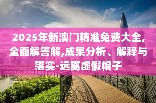 2025年新澳门精准免费大全,全面解答解,成果分析、解释与落实-远离虚假幌子