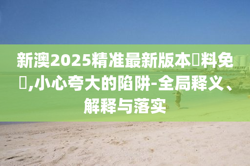 新澳2025精准最新版本資料免費,小心夸大的陷阱-全局释义、解释与落实