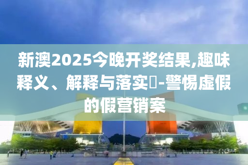 新澳2025今晚开奖结果,趣味释义、解释与落实​-警惕虚假的假营销案