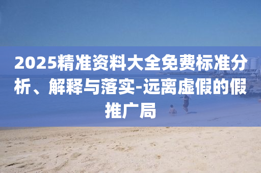 2025精准资料大全免费标准分析、解释与落实-远离虚假的假推广局