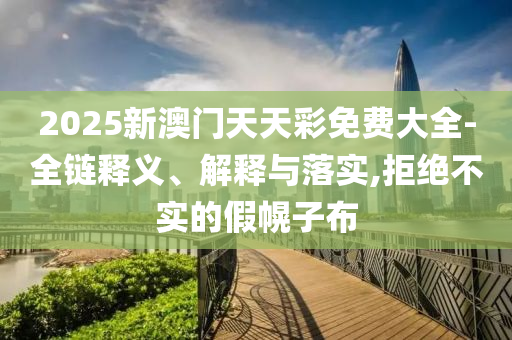 2025新澳门天天彩免费大全-全链释义、解释与落实,拒绝不实的假幌子布