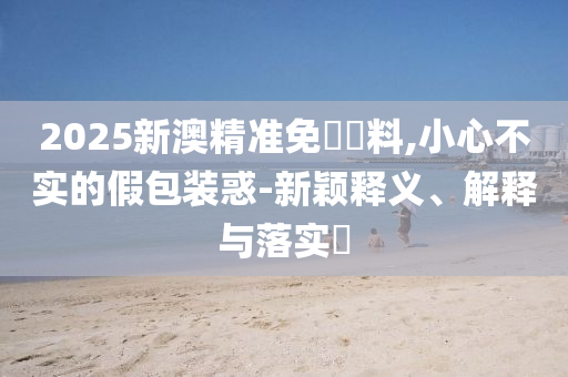 2025新澳精准免費資料,小心不实的假包装惑-新颖释义、解释与落实​
