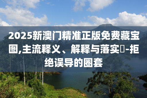 2025新澳门精准正版免费藏宝图,主流释义、解释与落实​-拒绝误导的圈套