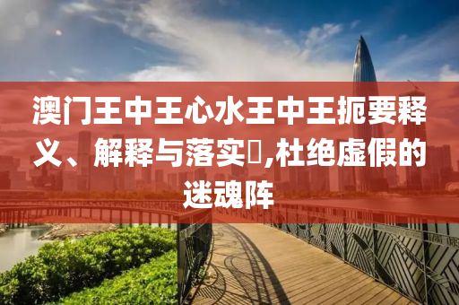 澳门王中王心水王中王扼要释义、解释与落实​,杜绝虚假的迷魂阵