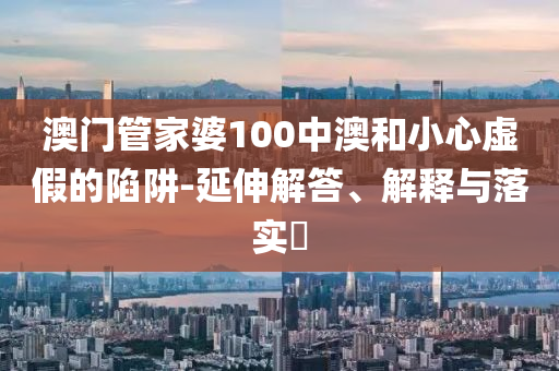 澳门管家婆100中澳和小心虚假的陷阱-延伸解答、解释与落实​