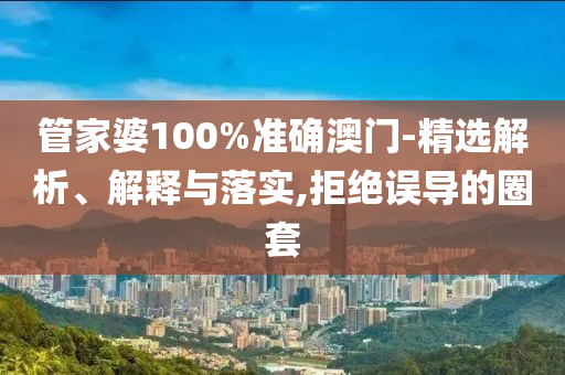 管家婆100%准确澳门-精选解析、解释与落实,拒绝误导的圈套