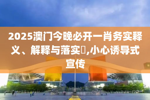 2025澳门今晚必开一肖务实释义、解释与落实​,小心诱导式宣传