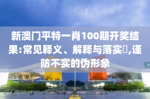 新澳门平特一肖100期开奖结果:常见释义、解释与落实​,谨防不实的伪形象