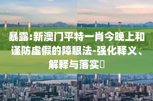 暴露:新澳门平特一肖今晚上和谨防虚假的障眼法-强化释义、解释与落实​