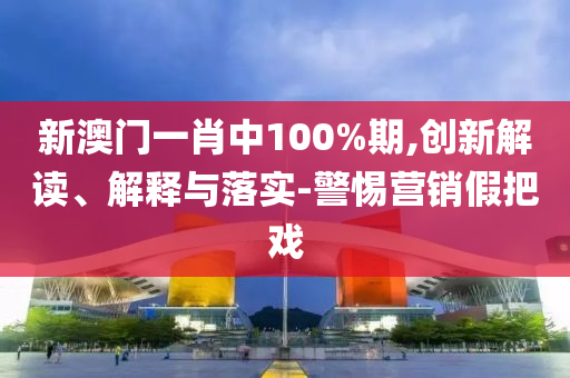 新澳门一肖中100%期,创新解读、解释与落实-警惕营销假把戏