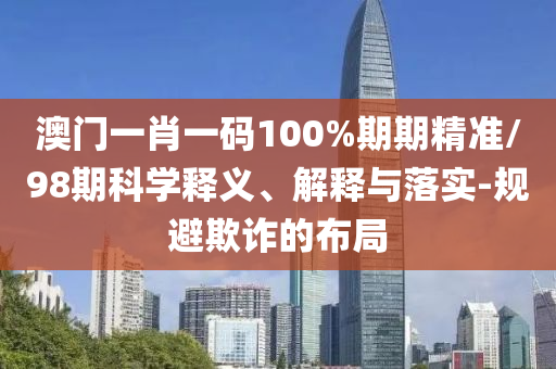 澳门一肖一码100%期期精准/98期科学释义、解释与落实-规避欺诈的布局