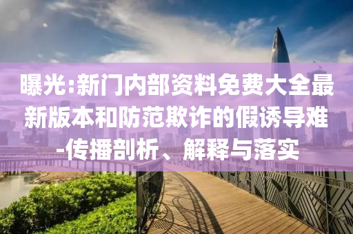 曝光:新门内部资料免费大全最新版本和防范欺诈的假诱导难-传播剖析、解释与落实