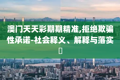 澳门天天彩期期精准,拒绝欺骗性承诺-社会释义、解释与落实​