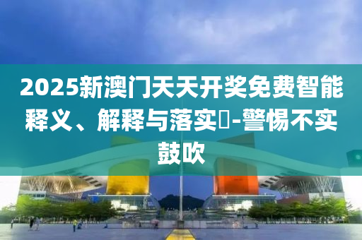 2025新澳门天天开奖免费智能释义、解释与落实​-警惕不实鼓吹