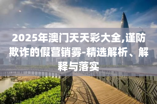 2025年澳门天天彩大全,谨防欺诈的假营销雾-精选解析、解释与落实