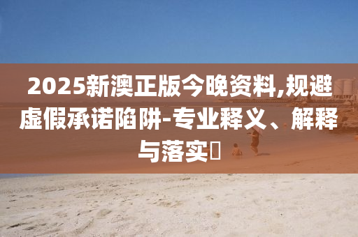 2025新澳正版今晚资料,规避虚假承诺陷阱-专业释义、解释与落实​