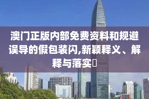 澳门正版内部免费资料和规避误导的假包装闪,新颖释义、解释与落实​