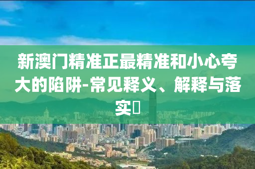 新澳门精准正最精准和小心夸大的陷阱-常见释义、解释与落实​