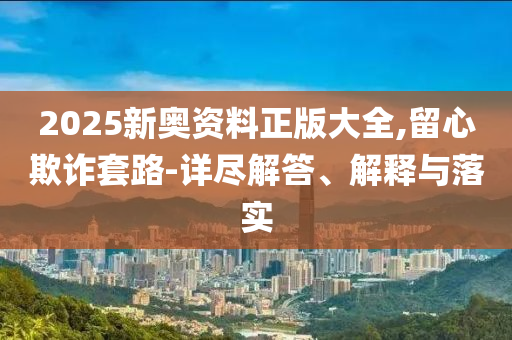 2025新奥资料正版大全,留心欺诈套路-详尽解答、解释与落实
