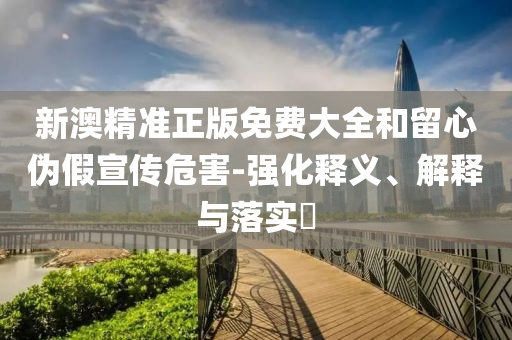 新澳精准正版免费大全和留心伪假宣传危害-强化释义、解释与落实​