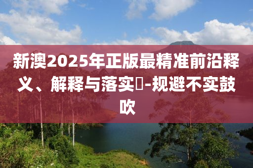 新澳2025年正版最精准前沿释义、解释与落实​-规避不实鼓吹