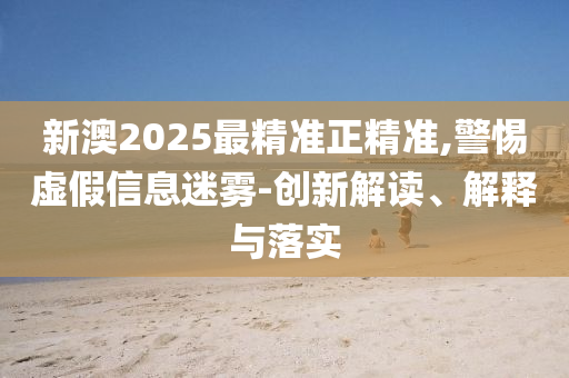 新澳2025最精准正精准,警惕虚假信息迷雾-创新解读、解释与落实