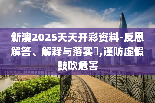 新澳2025天天开彩资料-反思解答、解释与落实​,谨防虚假鼓吹危害